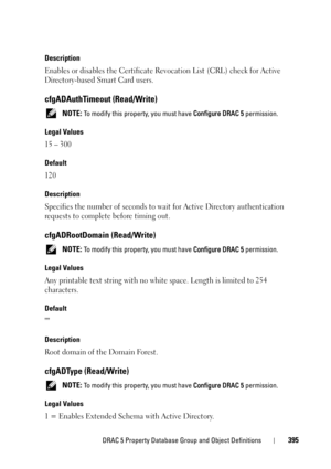 Page 395DRAC 5 Property Database Group and Object Definitions395
Description
Enables or disables the Certificate Revocation List (CRL) check for Active 
Directory-based Smart Card users.
cfgADAuthTimeout (Read/Write)
 NOTE: To modify this property, you must have Configure DRAC 5 permission.
Legal Values
15 – 300
Default
120
Description
Specifies the number of seconds to wait for Active Directory authentication 
requests to complete before timing out.
cfgADRootDomain (Read/Write)
 NOTE: To modify this property,...