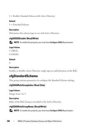 Page 396396DRAC 5 Property Database Group and Object Definitions
2 = Enables Standard Schema with Active Directory.
Default
1 = Extended Schema
Description
Determines the schema type to use with Active Directory.
cfgADSSOEnable (Read/Write)
 NOTE: To modify this property, you must have Configure DRAC 5 permission.
Legal Values
1 (TRUE)
0 (FALSE)
Default
0
Description
Enables or disables Active Directory single sign-on authentication on the RAC.
cfgStandardSchema
This group contains parameters to configure the...