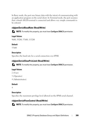Page 399DRAC 5 Property Database Group and Object Definitions399
In Basic mode, the port uses binary data with the intent of communicating with 
an application program on the serial client. In Terminal mode, the port assumes 
that a dumb ASCII terminal is connected and allows very simple commands to 
be entered.
cfgIpmiSerialBaudRate (Read/Write)
 NOTE: To modify this property, you must have Configure DRAC 5 permission.
Legal Values
9600, 19200, 57600, 115200
Default
57600
Description
Specifies the baud rate for...