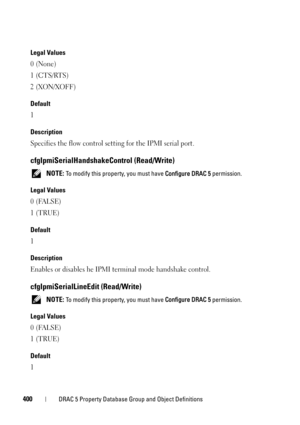 Page 400400DRAC 5 Property Database Group and Object Definitions
Legal Values
0 (None)
1 (CTS/RTS)
2 (XON/XOFF)
Default
1
Description
Specifies the flow control setting for the IPMI serial port.
cfgIpmiSerialHandshakeControl (Read/Write)
 NOTE: To modify this property, you must have Configure DRAC 5 permission.
Legal Values
0 (FALSE)
1 (TRUE)
Default
1
Description
Enables or disables he IPMI terminal mode handshake control. 
cfgIpmiSerialLineEdit (Read/Write)
 NOTE: To modify this property, you must have...