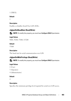 Page 403DRAC 5 Property Database Group and Object Definitions403
1 (TRUE)
Default
1
Description
Enables or disables Serial Over LAN (SOL).
cfgIpmiSolBaudRate (Read/Write)
 NOTE: To modify this property, you must have Configure DRAC 5 permission.
Legal Values
9600, 19200, 57600, 115200
Default
57600
Description
The baud rate for serial communication over LAN.
cfgIpmiSolMinPrivilege (Read/Write)
 NOTE: To modify this property, you must have Configure DRAC 5 permission.
Legal Values
2 (User)
3 (Operator)
4...