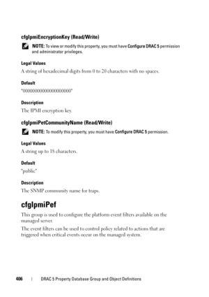Page 406406DRAC 5 Property Database Group and Object Definitions
cfgIpmiEncryptionKey (Read/Write)
 NOTE: To view or modify this property, you must have Configure DRAC 5 permission 
and administrator privileges.
Legal Values
A string of hexadecimal digits from 0 to 20 characters with no spaces.
Default
00000000000000000000
Description
The IPMI encryption key.
cfgIpmiPetCommunityName (Read/Write)
 NOTE: To modify this property, you must have Configure DRAC 5 permission.
Legal Values
A string up to 18 characters....