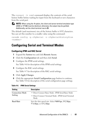 Page 61Advanced Configuration of the DRAC 561
The connect -h com2 command displays the contents of the serial 
history buffer before waiting for input from the keyboard or new characters 
from the serial port.
 NOTE: When using the -h option, the client and server terminal emulation type 
(ANSI or VT100) must be identical; otherwise, the output may be garbled. 
Additionally, set the client terminal row to 25.
The default (and maximum) size of the history buffer is 8192 characters. 
You can set this number to a...