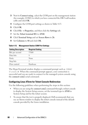 Page 6868Advanced Configuration of the DRAC 5
3Next to Connect using:, select the COM port on the management station 
(for example, COM2) to which you have connected the DB-9 null modem 
cable and click 
OK.
4Configure the COM port settings as shown in Table 4-13.
5Click OK.
6Click File  Properties, and then click the Settings tab.
7Set the Te l n e t  t e r m i n a l  I D : to ANSI.
8Click Te r m i n a l  S e t u p  and set Screen Rows to 26.
9Set Columns to 80 and click OK.
The HyperTerminal window displays...