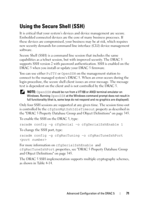 Page 71Advanced Configuration of the DRAC 571
Using the Secure Shell (SSH)
It is critical that your system’s devices and device management are secure. 
Embedded connected devices are the core of many business processes. If 
these devices are compromised, your business may be at risk, which requires 
new security demands for command line interface (CLI) device management 
software.
Secure Shell (SSH) is a command line session that includes the same 
capabilities as a telnet session, but with improved security....