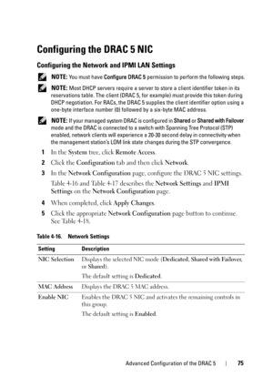 Page 75Advanced Configuration of the DRAC 575
Configuring the DRAC 5 NIC
Configuring the Network and IPMI LAN Settings
 NOTE: You must have Configure DRAC 5 permission to perform the following steps.
 
NOTE: Most DHCP servers require a server to store a client identifier token in its 
reservations table. The client (DRAC 5, for example) must provide this token during 
DHCP negotiation. For RACs, the DRAC 5 supplies the client identifier option using a 
one-byte interface number (0) followed by a six-byte MAC...