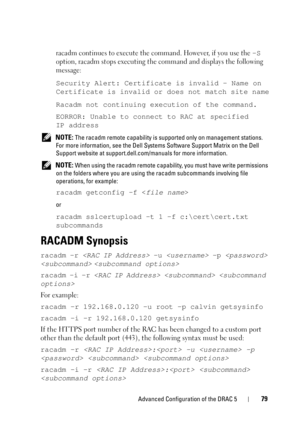 Page 79Advanced Configuration of the DRAC 579
racadm continues to execute the command. However, if you use the –S 
option, racadm stops executing the command and displays the following 
message:
Security Alert: Certificate is invalid - Name on 
Certificate is invalid or does not match site name
Racadm not continuing execution of the command.
EORROR: Unable to connect to RAC at specified 
IP address
 NOTE: The racadm remote capability is supported only on management stations. 
For more information, see the Dell...