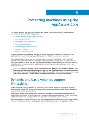 Page 101Dell AppAssure User Guide
Version 5.4.3 Revision B
6
99
Protecting machines using the 
AppAssure Core
This chapter describes how to protect, configure, and manage the protected machines in your AppAssure 
environment. It includes the following sections:
•Dynamic and basic volumes support limitations
•About the Agent Installer
•Deploying the Agent (push install)
•Understanding bulk deploy
•Understanding protection schedules
•Protecting a machine
•Protecting multiple machines
To protect your data using...