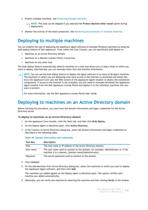 Page 104Dell AppAssure User Guide
Version 5.4.3 Revision B102 3 Protect multiple machines. See Protecting multiple machines.
4 Monitor the activity of the batch protection. See Monitoring the protection of multiple machines.
Deploying to multiple machines
You can simplify the task of deploying the AppAssure Agent software to multiple Windows machines by using the 
bulk deploy feature of Dell AppAssure. From within the Core Console, you can specifically bulk deploy to:
•Machines on an Active Directory domain...