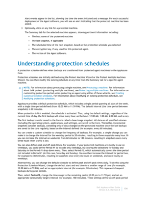 Page 108Dell AppAssure User Guide
Version 5.4.3 Revision B106 Alert events appear in the list, showing the time the event initiated and a message. For each successful 
deployment of the Agent software, you will see an alert indicating that the protected machine has been 
added.
3 Optionally, click on any link for a protected machine.
The Summary tab for the selected machine appears, showing pertinent information including:
•The host name of the protected machine
•The last snapshot, if applicable
•The scheduled...