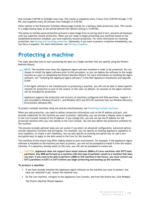 Page 109Dell AppAssure User Guide
Version 5.4.3 Revision B107 that includes 5:00 PM to midnight every day. This results in snapshots every 3 hours from 5:00 PM through 11:59 
PM, and snapshots every 20 minutes from midnight to 4:59 PM.
Other options in the Protection Schedule Wizard page include for a setting a daily protection time. This results 
in a single backup daily at the period defined (the default setting is 12:00 PM).
The option to initially pause protection prevents a base image from occurring (and in...