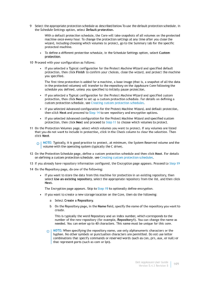 Page 111Dell AppAssure User Guide
Version 5.4.3 Revision B109 9 Select the appropriate protection schedule as described below.To use the default protection schedule, in 
the Schedule Settings option, select Default protection.
With a default protection schedule, the Core will take snapshots of all volumes on the protected 
machine once every hour. To change the protection settings at any time after you close the 
wizard, including choosing which volumes to protect, go to the Summary tab for the specific...