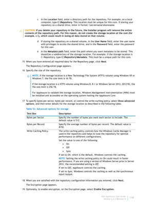 Page 112Dell AppAssure User Guide
Version 5.4.3 Revision B110 cIn the Location field, enter a directory path for the repository. For example, on a local 
computer, type C:\Repository. This location must be unique for this core. If storing your 
repository on a shared drive, enter in format \\servername\sharename.
d If storing the repository on a shared volume, in the User Name field, enter the user name 
with privileges to access the shared drive, and in the Password field, enter the password 
for this user.
eIn...