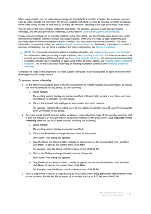 Page 114Dell AppAssure User Guide
Version 5.4.3 Revision B112 When using periods, you can make simple changes to the default protection schedule. For example, you may 
want to simply change the interval in the default weekday schedule to every 20 minutes, resulting in backups 
three times hourly instead of once hourly, or every 180 minutes, resulting in backups once every three hours.
You can also create more complex protection schedules. For example, you can create peak periods for 
weekdays, and off-peak...