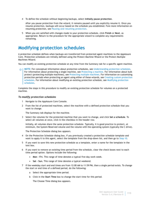 Page 115Dell AppAssure User Guide
Version 5.4.3 Revision B113 4 To define the schedule without beginning backups, select Initially pause protection.
After you pause protection from the wizard, it remains paused until you explicitly resume it. Once you 
resume protection, backups will occur based on the schedule you established. Fore more information on 
resuming protection, see Pausing and resuming protection.
5 When you are satisfied with changes made to your protection schedule, click Finish or Next, as...