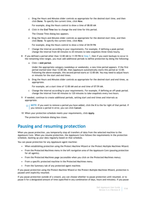 Page 116Dell AppAssure User Guide
Version 5.4.3 Revision B114 c Drag the Hours and Minutes slider controls as appropriate for the desired start time, and then 
click Done. To specify the current time, click Now.
For example, drag the Hours control to show a time of 08:00 AM
dClick in the End Time box to change the end time for this period.
The Choose Time dialog box appears.
e Drag the Hours and Minutes slider controls as appropriate for the desired start time, and then 
click Done. To specify the current time,...