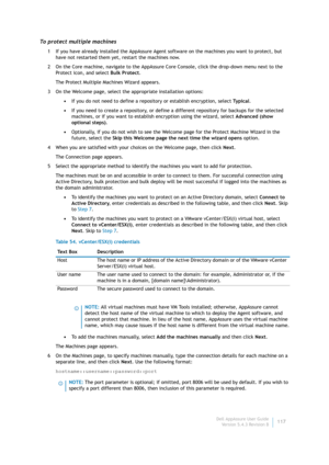 Page 119Dell AppAssure User Guide
Version 5.4.3 Revision B117
To protect multiple machines
1 If you have already installed the AppAssure Agent software on the machines you want to protect, but 
have not restarted them yet, restart the machines now.
2 On the Core machine, navigate to the AppAssure Core Console, click the drop-down menu next to the 
Pr ote ct  ico n ,  an d  se le ct Bulk Protect.
The Protect Multiple Machines Wizard appears.
3 On the Welcome page, select the appropriate installation options:
•If...