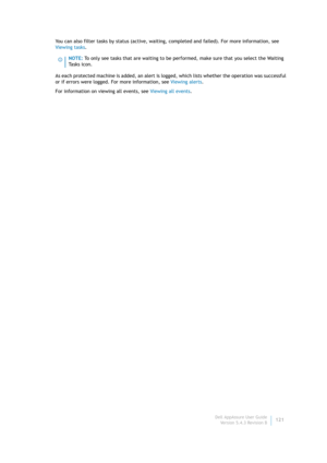 Page 123Dell AppAssure User Guide
Version 5.4.3 Revision B121 You can also filter tasks by status (active, waiting, completed and failed). For more information, see 
Viewing tasks.
As each protected machine is added, an alert is logged, which lists whether the operation was successful 
or if errors were logged. For more information, see Viewing alerts.
For information on viewing all events, see Viewing all events.
NOTE: To only see tasks that are waiting to be performed, make sure that you select the Waiting 
Ta...