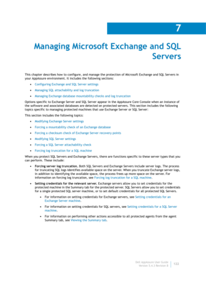 Page 124Dell AppAssure User Guide
Version 5.4.3 Revision B
7
122
Managing Microsoft Exchange and SQL 
Servers
This chapter describes how to configure, and manage the protection of Microsoft Exchange and SQL Servers in 
your AppAssure environment. It includes the following sections:
•Configuring Exchange and SQL Server settings
•Managing SQL attachability and log truncation
•Managing Exchange database mountability checks and log truncation
Options specific to Exchange Server and SQL Server appear in the AppAssure...