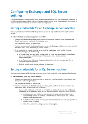 Page 125Dell AppAssure User Guide
Version 5.4.3 Revision B123
Configuring Exchange and SQL Server 
settings
If you protect data on Exchange servers or SQL servers on your AppAssure Core, you can establish credentials so 
the Core can authenticate to those machines. Navigate to the protected server in the AppAssure Core console to 
configure these server settings, as described in the following topics.
Setting credentials for an Exchange Server machine
Once you protect data on a Microsoft Exchange server, you can...