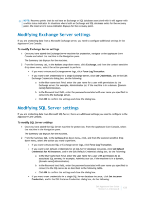 Page 127Dell AppAssure User Guide
Version 5.4.3 Revision B125
Modifying Exchange Server settings
If you are protecting data from a Microsoft Exchange server, you need to configure additional settings in the 
AppAssure Core Console.
To modify Exchange Server settings
1 Once you have added the Exchange Server machine for protection, navigate to the AppAssure Core 
Console and select the machine in the Navigation pane.
The Summary tab displays for the machine.
2 From the Summary tab, in the Actions drop-down menu,...