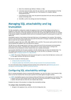 Page 128Dell AppAssure User Guide
Version 5.4.3 Revision B126 a Select the credential type (Default, Windows, or SQL)
b In the User name text field, enter the user name for a user with permissions to the SQL 
server; for example, Administrator (or, if the machine is in a domain, [domain 
name]\Administrator).
c In the Password text field, enter the password associated with user name you specified to 
connect to the SQL server.
dClick OK to confirm the settings and close the dialog box.
Managing SQL attachability...