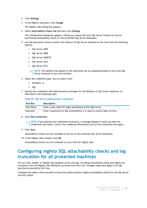 Page 129Dell AppAssure User Guide
Version 5.4.3 Revision B127 2Click Settings.
3 In the Nightly Jobs pane, click change.
The Nightly Jobs dialog box appears.
4Select Attachability Check Job and then click Settings.
The Configuration dialog box appears, letting you choose the local SQL Server instance to use for 
performing attachability checks for the protected SQL Server databases.
5 Use the drop-down menus to select the instance of SQL Server installed on the Core from the following 
options:
•SQL Server 2005...
