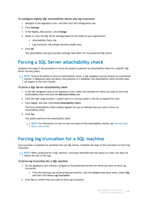 Page 130Dell AppAssure User Guide
Version 5.4.3 Revision B128
To configure nightly SQL attachability checks and log truncation
1 Navigate to the AppAssure Core, and then click the Configuration tab.
2Click Settings.
3 In the Nightly Jobs section, click Change.
4 Select or clear the SQL Server settings based on the needs of your organization:
•Attachability Check Job
•Log Truncation Job (simple recovery model only)
5Click OK.
The attachability and log truncation settings take effect for the protected SQL Server....