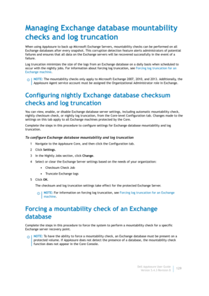 Page 131Dell AppAssure User Guide
Version 5.4.3 Revision B129
Managing Exchange database mountability 
checks and log truncation
When using AppAssure to back up Microsoft Exchange Servers, mountability checks can be performed on all 
Exchange databases after every snapshot. This corruption detection feature alerts administrators of potential 
failures and ensures that all data on the Exchange servers will be recovered successfully in the event of a 
failure.
Log truncation minimizes the size of the logs from an...