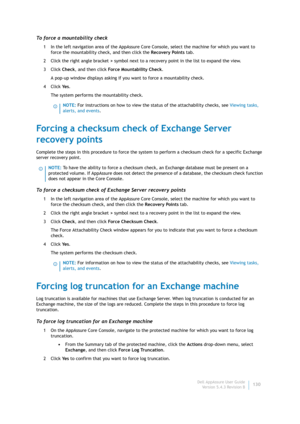 Page 132Dell AppAssure User Guide
Version 5.4.3 Revision B130
To force a mountability check
1 In the left navigation area of the AppAssure Core Console, select the machine for which you want to 
force the mountability check, and then click the Recovery Points tab.
2 Click the right angle bracket > symbol next to a recovery point in the list to expand the view.
3Click Check, and then click Force Mountability Check.
A pop-up window displays asking if you want to force a mountability check.
4Click Ye s.
The system...