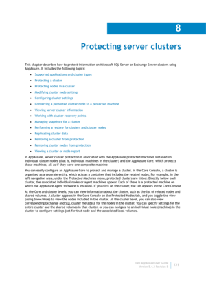 Page 133Dell AppAssure User Guide
Version 5.4.3 Revision B
8
131
Protecting server clusters
This chapter describes how to protect information on Microsoft SQL Server or Exchange Server clusters using 
AppAssure. It includes the following topics:
•Supported applications and cluster types
•Protecting a cluster
•Protecting nodes in a cluster
•Modifying cluster node settings
•Configuring cluster settings
•Converting a protected cluster node to a protected machine
•Viewing server cluster information
•Working with...