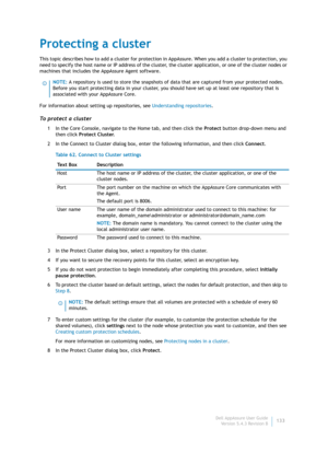Page 135Dell AppAssure User Guide
Version 5.4.3 Revision B133
Protecting a cluster
This topic describes how to add a cluster for protection in AppAssure. When you add a cluster to protection, you 
need to specify the host name or IP address of the cluster, the cluster application, or one of the cluster nodes or 
machines that includes the AppAssure Agent software.
For information about setting up repositories, see Understanding repositories.
To protect a cluster
1 In the Core Console, navigate to the Home tab,...