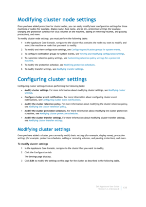 Page 137Dell AppAssure User Guide
Version 5.4.3 Revision B135
Modifying cluster node settings
Once you have added protection for cluster nodes, you can easily modify basic configuration settings for those 
machines or nodes (for example, display name, host name, and so on), protection settings (for example, 
changing the protection schedule for local volumes on the machine, adding or removing volumes, and pausing 
protection), and more.
To modify cluster node settings, you must perform the following tasks:
1 In...
