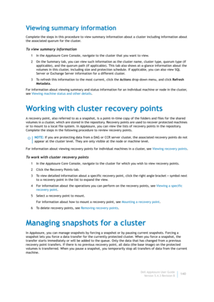 Page 142Dell AppAssure User Guide
Version 5.4.3 Revision B140
Viewing summary information
Complete the steps in this procedure to view summary information about a cluster including information about 
the associated quorum for the cluster.
To view summary information
1 In the AppAssure Core Console, navigate to the cluster that you want to view.
2 On the Summary tab, you can view such information as the cluster name, cluster type, quorum type (if 
applicable), and the quorum path (if applicable). This tab also...