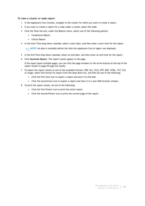 Page 146Dell AppAssure User Guide
Version 5.4.3 Revision B144
To view a cluster or node report
1 In the AppAssure Core Console, navigate to the cluster for which you want to create a report.
2 If you want to create a report for a node under a cluster, select the node.
3 Click the Tools tab and, under the Reports menu, select one of the following options:
•Compliance Report
•Failure Report
4 In the Start Time drop-down calendar, select a start date, and then enter a start time for the report.
5 In the End Time...