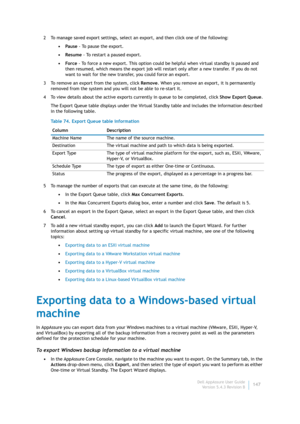 Page 149Dell AppAssure User Guide
Version 5.4.3 Revision B147 2 To manage saved export settings, select an export, and then click one of the following:
•Pause - To pause the export.
•Resume - To restart a paused export.
•Force - To force a new export. This option could be helpful when virtual standby is paused and 
then resumed, which means the export job will restart only after a new transfer. If you do not 
want to wait for the new transfer, you could force an export.
3 To remove an export from the system,...