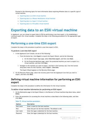 Page 150Dell AppAssure User Guide
Version 5.4.3 Revision B148 Proceed to the following topics for more information about exporting Windows data to a specific type of 
virtual machine.
•Exporting data to an ESXi virtual machine
•Exporting data to a VMware Workstation virtual machine
•Exporting data to a Hyper-V virtual machine
•Exporting data to a VirtualBox virtual machine
Exporting data to an ESXi virtual machine
In AppAssure, you can choose to export data to ESXi by performing a one-time export, or by...