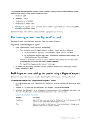 Page 156Dell AppAssure User Guide
Version 5.4.3 Revision B154 Only protected machines with the following Unified Extensible Firmware Interface (UEFI) operating systems 
support virtual export to Hyper-V second generation hosts:
•Windows 8 (UEFI)
•Windows 8.1 (UEFI)
•Windows Server 2012 (UEFI)
•Windows Server 2012R2 (UEFI)
Complete the steps in the following procedures for the appropriate type of export.
Performing a one-time Hyper-V export
Complete the steps in this procedure to perform a one-time export to...