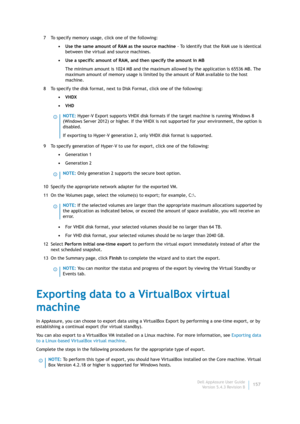 Page 159Dell AppAssure User Guide
Version 5.4.3 Revision B157 7 To specify memory usage, click one of the following:
• Use the same amount of RAM as the source machine - To identify that the RAM use is identical 
between the virtual and source machines.
• Use a specific amount of RAM, and then specify the amount in MB
The minimum amount is 1024 MB and the maximum allowed by the application is 65536 MB. The 
maximum amount of memory usage is limited by the amount of RAM available to the host 
machine.
8 To...