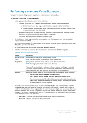 Page 160Dell AppAssure User Guide
Version 5.4.3 Revision B158
Performing a one-time VirtualBox export
Complete the steps in this procedure to perform a one-time export to VirtualBox.
To perform a one-time VirtualBox export
1 In the AppAssure Core Console, do one of the following:
•From the button bar, click Export to launch the Export Wizard, and do the following:
a On the Select Export Type page, select One-time export, and then click Next.
b On the Protected Machines page, select the protected machine you want...