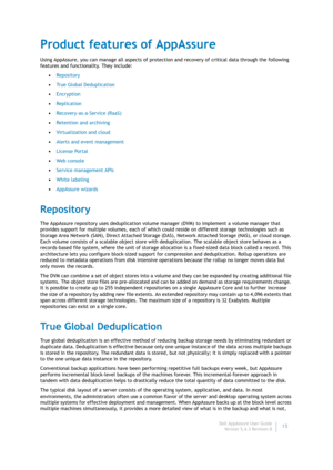 Page 17Dell AppAssure User Guide
Version 5.4.3 Revision B15
Product features of AppAssure
Using AppAssure, you can manage all aspects of protection and recovery of critical data through the following 
features and functionality. They include:
•Repository
•True Global Deduplication
•Encryption
•Replication
•Recovery-as-a-Service (RaaS)
•Retention and archiving
•Virtualization and cloud
•Alerts and event management
•License Portal
•Web consol e
•Service management APIs
•White labeling
•AppAssure wizards...