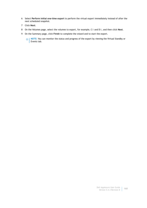 Page 162Dell AppAssure User Guide
Version 5.4.3 Revision B160 6Select Perform initial one-time export to perform the virtual export immediately instead of after the 
next scheduled snapshot.
7Click Next.
8 On the Volumes page, select the volumes to export, for example, C: and D:\, and then click Next.
9On the Summary page, click Finish to complete the wizard and to start the export.
NOTE: You can monitor the status and progress of the export by viewing the Virtual Standby or 
Events tab. 