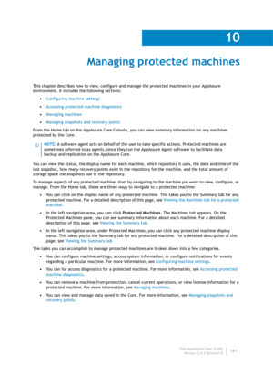 Page 163Dell AppAssure User Guide
Version 5.4.3 Revision B
10
161
Managing protected machines
This chapter describes how to view, configure and manage the protected machines in your AppAssure 
environment. It includes the following sections:
•Configuring machine settings
•Accessing protected machine diagnostics
•Managing machines
•Managing snapshots and recovery points
From the Home tab on the AppAssure Core Console, you can view summary information for any machines 
protected by the Core. 
You can view the...