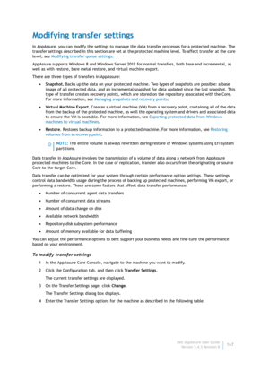 Page 169Dell AppAssure User Guide
Version 5.4.3 Revision B167
Modifying transfer settings
In AppAssure, you can modify the settings to manage the data transfer processes for a protected machine. The 
transfer settings described in this section are set at the protected machine level. To affect transfer at the core 
level, see Modifying transfer queue settings.
AppAssure supports Windows 8 and Windows Server 2012 for normal transfers, both base and incremental, as 
well as with restore, bare metal restore, and...