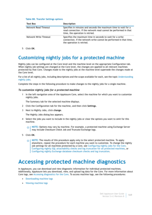 Page 171Dell AppAssure User Guide
Version 5.4.3 Revision B169 5Click OK.
Customizing nightly jobs for a protected machine
Nightly jobs can be configured at the Core level and the machine level on the appropriate Configuration tab. 
When nightly job settings are changed at the Core level, the changes are applied to all relevant machines 
protected by that Core. Changes made to the nightly jobs at the machine level supersede the changes made at 
the Core level.
For a list of all nightly jobs, including...