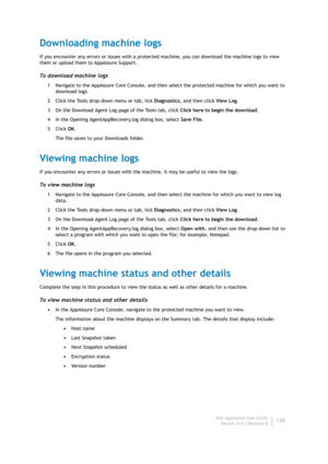 Page 172Dell AppAssure User Guide
Version 5.4.3 Revision B170
Downloading machine logs
If you encounter any errors or issues with a protected machine, you can download the machine logs to view 
them or upload them to AppAssure Support.
To download machine logs
1 Navigate to the AppAssure Core Console, and then select the protected machine for which you want to 
download logs.
2 Click the Tools drop-down menu or tab, lick Diagnostics, and then click View Log.
3 On the Download Agent Log page of the Tools tab,...