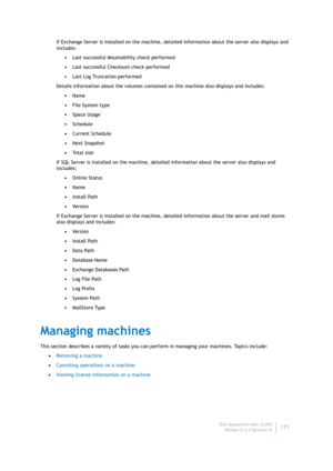 Page 173Dell AppAssure User Guide
Version 5.4.3 Revision B171 If Exchange Server is installed on the machine, detailed information about the server also displays and 
includes:
•Last successful Mountability check performed
•Last successful Checksum check performed
•Last Log Truncation performed
Details information about the volumes contained on this machine also displays and includes:
•Name
•File System type
•Space Usage
•Schedule
•Current Schedule
•Next Snapshot
•To t a l  s i z e
If SQL Server is installed on...