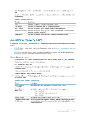 Page 177Dell AppAssure User Guide
Version 5.4.3 Revision B175 4 Click the right angle bracket > symbol next to a volume in the selected recovery point to expand the 
view.
You can view information about the selected volume in the expanded recovery point as described in the 
following table.
Mounting a recovery point
In AppAssure, you can mount a recovery point for a Windows machine to access stored data through a local file 
system.
To mount a recovery point
1 In the AppAssure Core Console, navigate to the...