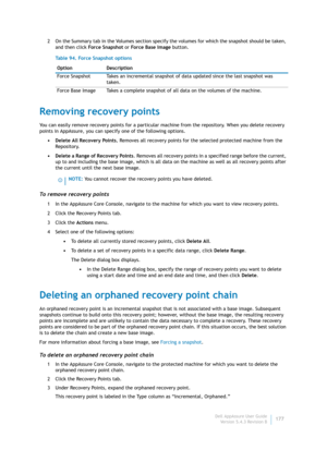 Page 179Dell AppAssure User Guide
Version 5.4.3 Revision B177 2 On the Summary tab in the Volumes section specify the volumes for which the snapshot should be taken, 
and then click Fo rc e S na ps h ot or Fo rce Ba se I m ag e button.
Removing recovery points
You can easily remove recovery points for a particular machine from the repository. When you delete recovery 
points in AppAssure, you can specify one of the following options.
• Delete All Recovery Points. Removes all recovery points for the selected...