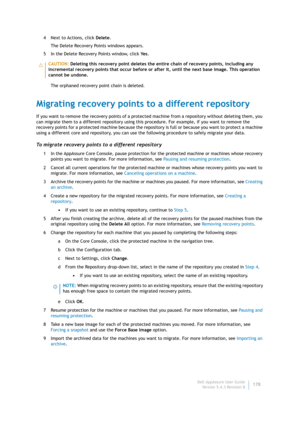Page 180Dell AppAssure User Guide
Version 5.4.3 Revision B178 4 Next to Actions, click Delete.
The Delete Recovery Points windows appears.
5 In the Delete Recovery Points window, click Ye s.
The orphaned recovery point chain is deleted.
Migrating recovery points to a different repository
If you want to remove the recovery points of a protected machine from a repository without deleting them, you 
can migrate them to a different repository using this procedure. For example, if you want to remove the 
recovery...